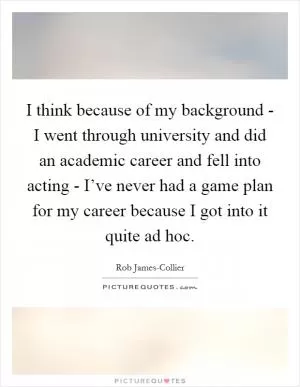 I think because of my background - I went through university and did an academic career and fell into acting - I’ve never had a game plan for my career because I got into it quite ad hoc Picture Quote #1