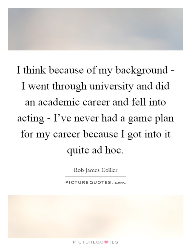 I think because of my background - I went through university and did an academic career and fell into acting - I've never had a game plan for my career because I got into it quite ad hoc. Picture Quote #1