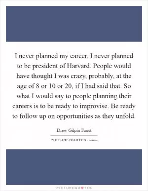 I never planned my career. I never planned to be president of Harvard. People would have thought I was crazy, probably, at the age of 8 or 10 or 20, if I had said that. So what I would say to people planning their careers is to be ready to improvise. Be ready to follow up on opportunities as they unfold Picture Quote #1