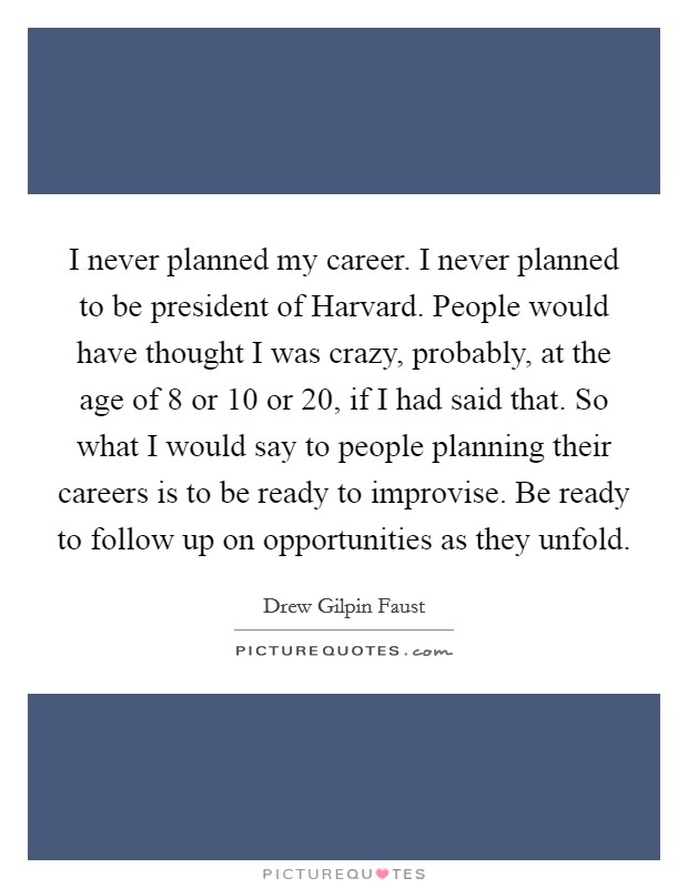 I never planned my career. I never planned to be president of Harvard. People would have thought I was crazy, probably, at the age of 8 or 10 or 20, if I had said that. So what I would say to people planning their careers is to be ready to improvise. Be ready to follow up on opportunities as they unfold. Picture Quote #1