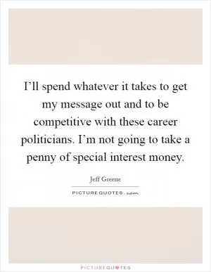 I’ll spend whatever it takes to get my message out and to be competitive with these career politicians. I’m not going to take a penny of special interest money Picture Quote #1