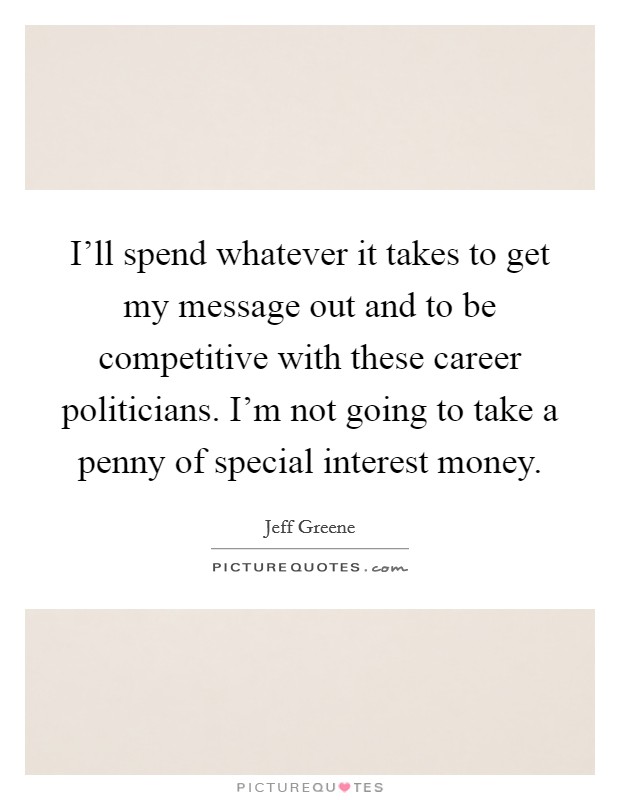 I'll spend whatever it takes to get my message out and to be competitive with these career politicians. I'm not going to take a penny of special interest money. Picture Quote #1