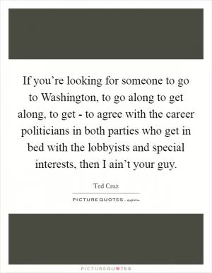 If you’re looking for someone to go to Washington, to go along to get along, to get - to agree with the career politicians in both parties who get in bed with the lobbyists and special interests, then I ain’t your guy Picture Quote #1