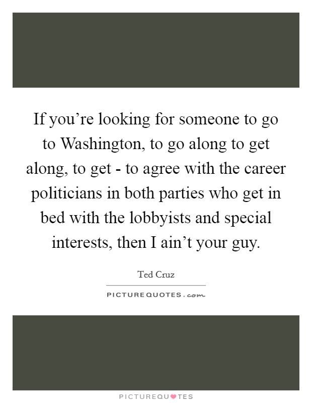 If you're looking for someone to go to Washington, to go along to get along, to get - to agree with the career politicians in both parties who get in bed with the lobbyists and special interests, then I ain't your guy. Picture Quote #1