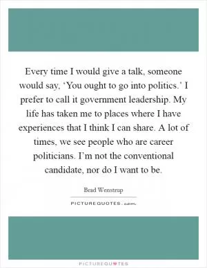 Every time I would give a talk, someone would say, ‘You ought to go into politics.’ I prefer to call it government leadership. My life has taken me to places where I have experiences that I think I can share. A lot of times, we see people who are career politicians. I’m not the conventional candidate, nor do I want to be Picture Quote #1