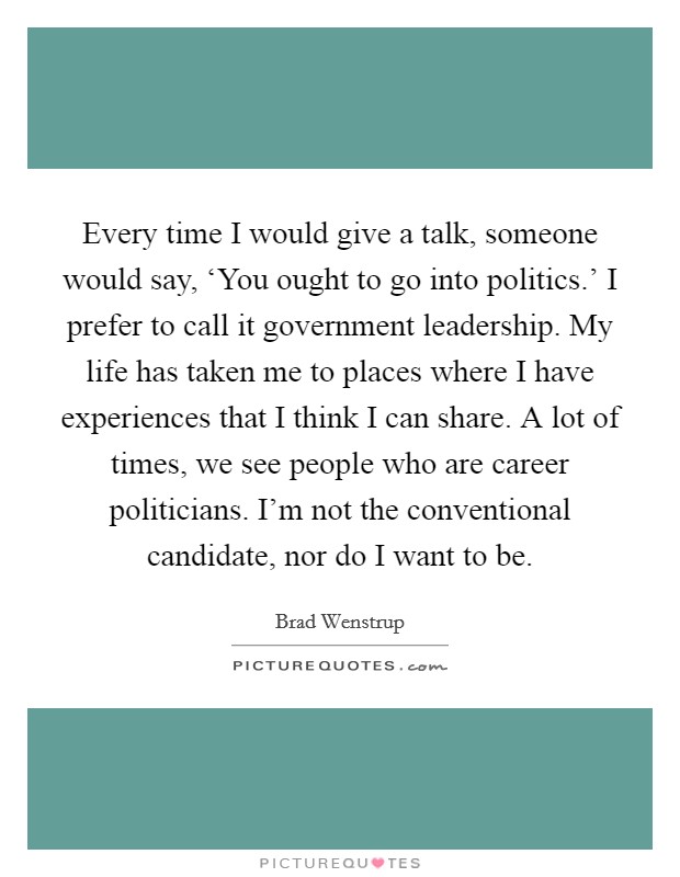 Every time I would give a talk, someone would say, ‘You ought to go into politics.' I prefer to call it government leadership. My life has taken me to places where I have experiences that I think I can share. A lot of times, we see people who are career politicians. I'm not the conventional candidate, nor do I want to be. Picture Quote #1