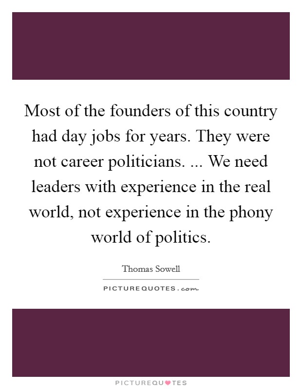 Most of the founders of this country had day jobs for years. They were not career politicians. ... We need leaders with experience in the real world, not experience in the phony world of politics. Picture Quote #1