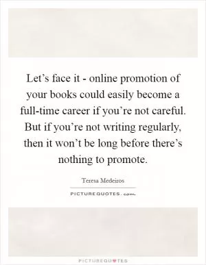 Let’s face it - online promotion of your books could easily become a full-time career if you’re not careful. But if you’re not writing regularly, then it won’t be long before there’s nothing to promote Picture Quote #1
