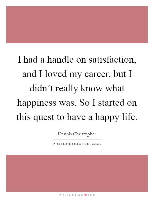 I had a handle on satisfaction, and I loved my career, but I didn't really know what happiness was. So I started on this quest to have a happy life. Picture Quote #1