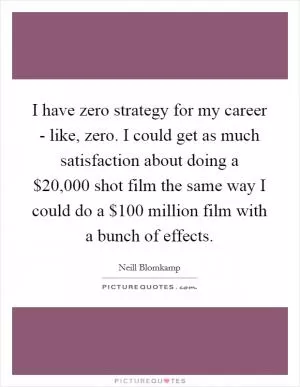 I have zero strategy for my career - like, zero. I could get as much satisfaction about doing a $20,000 shot film the same way I could do a $100 million film with a bunch of effects Picture Quote #1