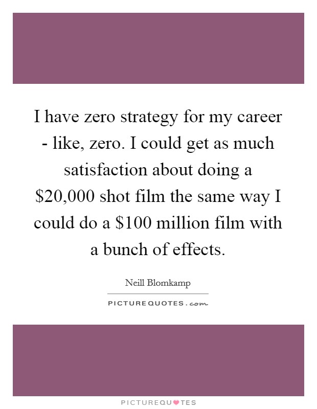 I have zero strategy for my career - like, zero. I could get as much satisfaction about doing a $20,000 shot film the same way I could do a $100 million film with a bunch of effects. Picture Quote #1
