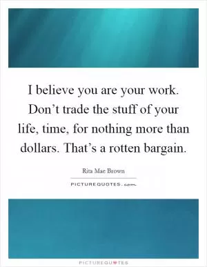 I believe you are your work. Don’t trade the stuff of your life, time, for nothing more than dollars. That’s a rotten bargain Picture Quote #1