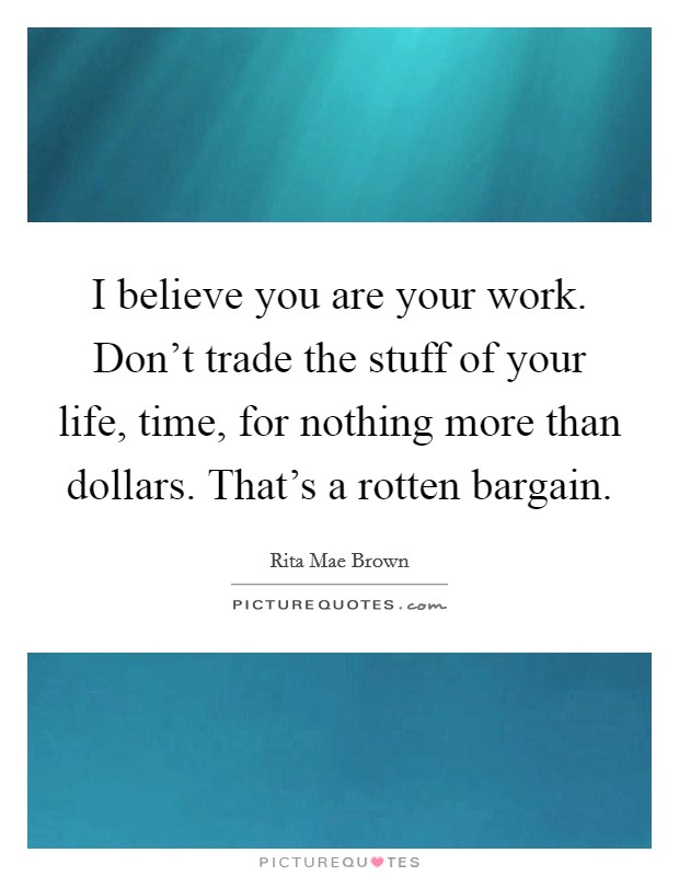 I believe you are your work. Don't trade the stuff of your life, time, for nothing more than dollars. That's a rotten bargain. Picture Quote #1