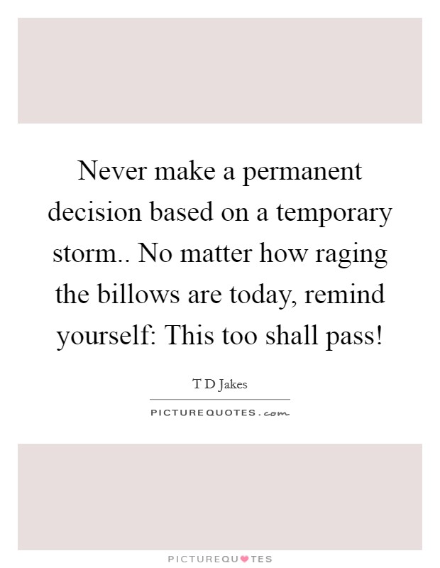 Never make a permanent decision based on a temporary storm.. No matter how raging the billows are today, remind yourself: This too shall pass! Picture Quote #1