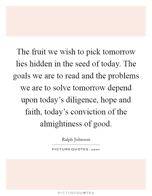 The fruit we wish to pick tomorrow lies hidden in the seed of today. The goals we are to read and the problems we are to solve tomorrow depend upon today's diligence, hope and faith, today's conviction of the almightiness of good. Picture Quote #1