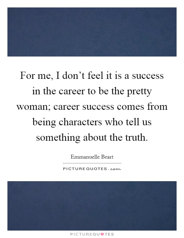 For me, I don't feel it is a success in the career to be the pretty woman; career success comes from being characters who tell us something about the truth. Picture Quote #1