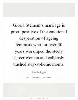 Gloria Steinem’s marriage is proof positive of the emotional desperation of ageing feminists who for over 30 years worshiped the steely career woman and callously trashed stay-at-home moms Picture Quote #1
