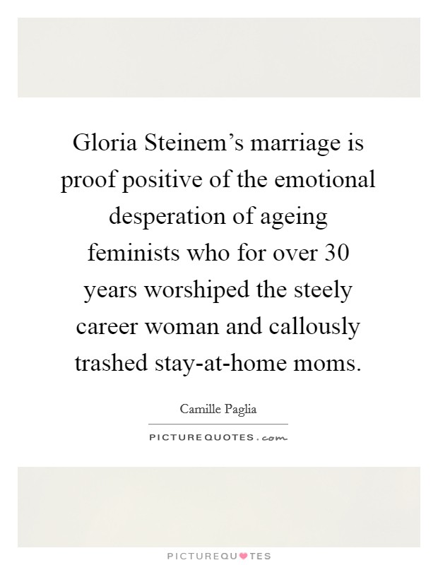 Gloria Steinem's marriage is proof positive of the emotional desperation of ageing feminists who for over 30 years worshiped the steely career woman and callously trashed stay-at-home moms. Picture Quote #1