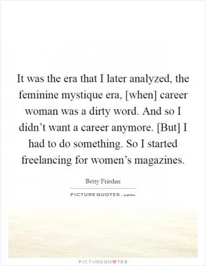 It was the era that I later analyzed, the feminine mystique era, [when] career woman was a dirty word. And so I didn’t want a career anymore. [But] I had to do something. So I started freelancing for women’s magazines Picture Quote #1