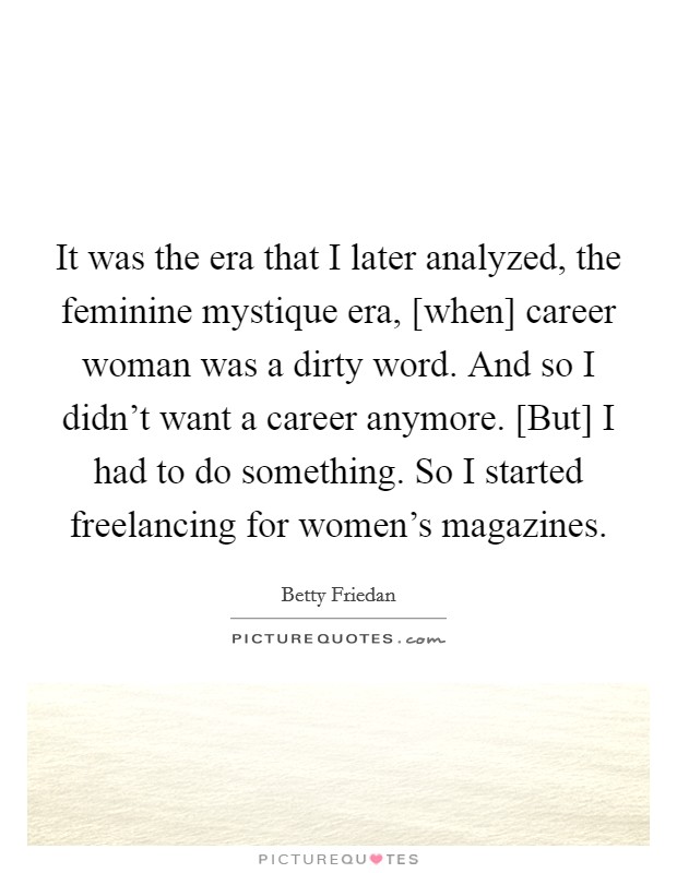 It was the era that I later analyzed, the feminine mystique era, [when] career woman was a dirty word. And so I didn't want a career anymore. [But] I had to do something. So I started freelancing for women's magazines. Picture Quote #1