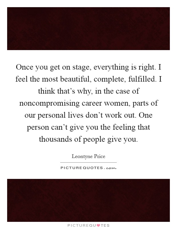 Once you get on stage, everything is right. I feel the most beautiful, complete, fulfilled. I think that's why, in the case of noncompromising career women, parts of our personal lives don't work out. One person can't give you the feeling that thousands of people give you. Picture Quote #1