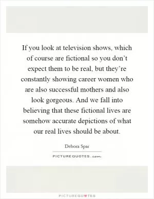 If you look at television shows, which of course are fictional so you don’t expect them to be real, but they’re constantly showing career women who are also successful mothers and also look gorgeous. And we fall into believing that these fictional lives are somehow accurate depictions of what our real lives should be about Picture Quote #1