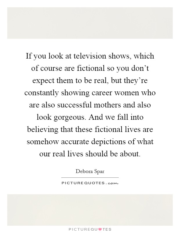 If you look at television shows, which of course are fictional so you don't expect them to be real, but they're constantly showing career women who are also successful mothers and also look gorgeous. And we fall into believing that these fictional lives are somehow accurate depictions of what our real lives should be about. Picture Quote #1