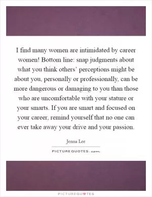 I find many women are intimidated by career women! Bottom line: snap judgments about what you think others’ perceptions might be about you, personally or professionally, can be more dangerous or damaging to you than those who are uncomfortable with your stature or your smarts. If you are smart and focused on your career, remind yourself that no one can ever take away your drive and your passion Picture Quote #1