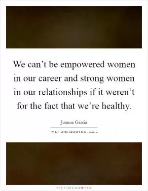 We can’t be empowered women in our career and strong women in our relationships if it weren’t for the fact that we’re healthy Picture Quote #1