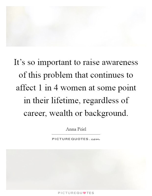 It's so important to raise awareness of this problem that continues to affect 1 in 4 women at some point in their lifetime, regardless of career, wealth or background. Picture Quote #1