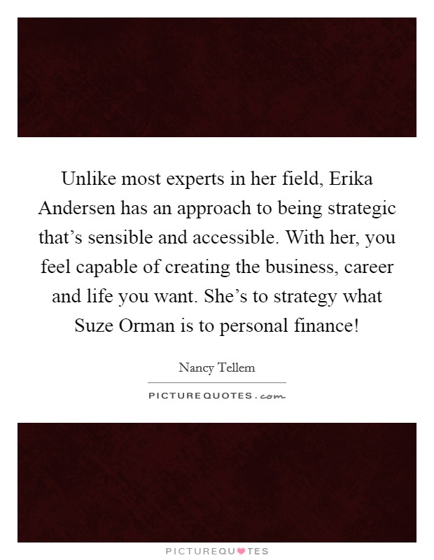 Unlike most experts in her field, Erika Andersen has an approach to being strategic that's sensible and accessible. With her, you feel capable of creating the business, career and life you want. She's to strategy what Suze Orman is to personal finance! Picture Quote #1