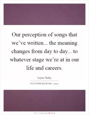 Our perception of songs that we’ve written... the meaning changes from day to day... to whatever stage we’re at in our life and careers Picture Quote #1