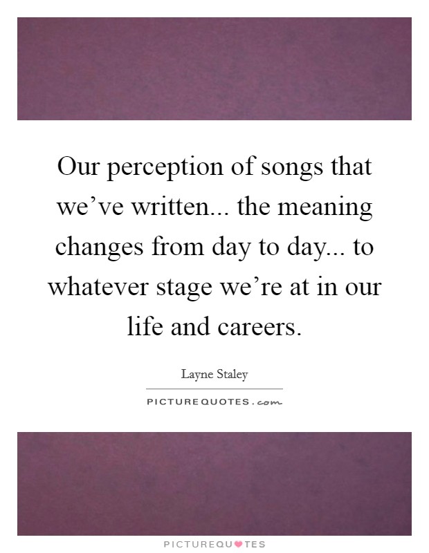Our perception of songs that we've written... the meaning changes from day to day... to whatever stage we're at in our life and careers. Picture Quote #1