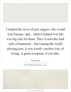 I studied the lives of jazz singers who would tour Europe, and... what I learned was life was big ride for them. They’d seen the dark side of humanity... but touring the world playing jazz, it was a truly carefree way of living. A great escapism, if you like Picture Quote #1