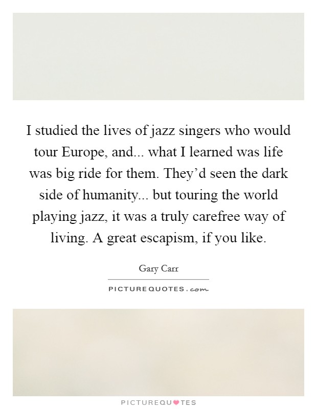 I studied the lives of jazz singers who would tour Europe, and... what I learned was life was big ride for them. They'd seen the dark side of humanity... but touring the world playing jazz, it was a truly carefree way of living. A great escapism, if you like. Picture Quote #1