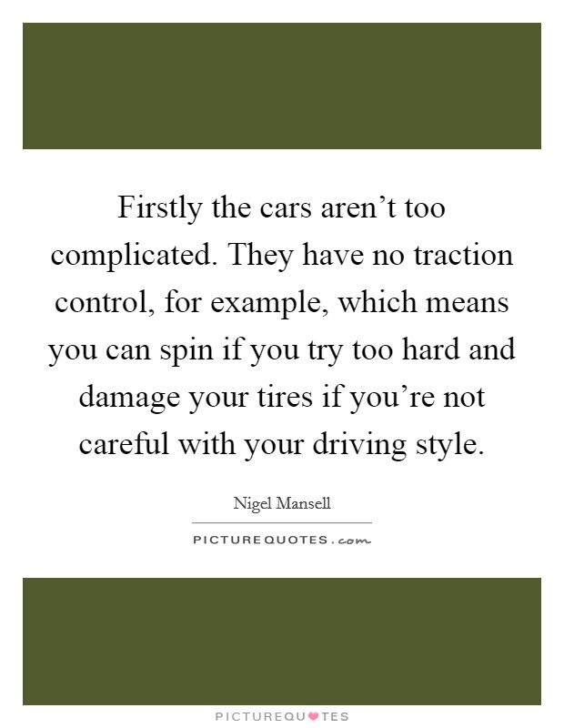 Firstly the cars aren't too complicated. They have no traction control, for example, which means you can spin if you try too hard and damage your tires if you're not careful with your driving style. Picture Quote #1