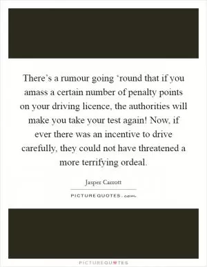 There’s a rumour going ‘round that if you amass a certain number of penalty points on your driving licence, the authorities will make you take your test again! Now, if ever there was an incentive to drive carefully, they could not have threatened a more terrifying ordeal Picture Quote #1