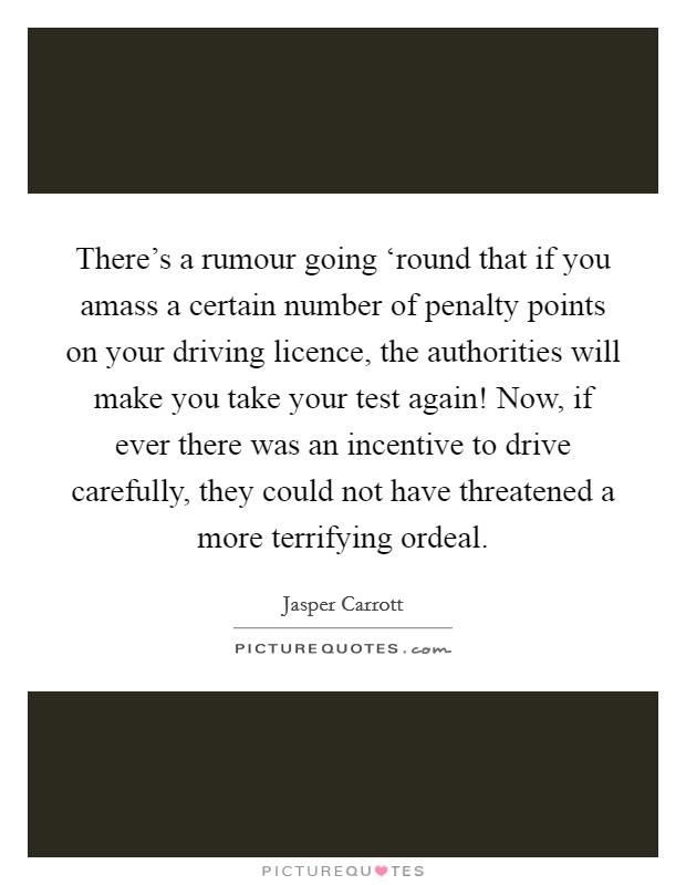 There's a rumour going ‘round that if you amass a certain number of penalty points on your driving licence, the authorities will make you take your test again! Now, if ever there was an incentive to drive carefully, they could not have threatened a more terrifying ordeal. Picture Quote #1
