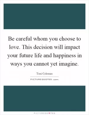 Be careful whom you choose to love. This decision will impact your future life and happiness in ways you cannot yet imagine Picture Quote #1