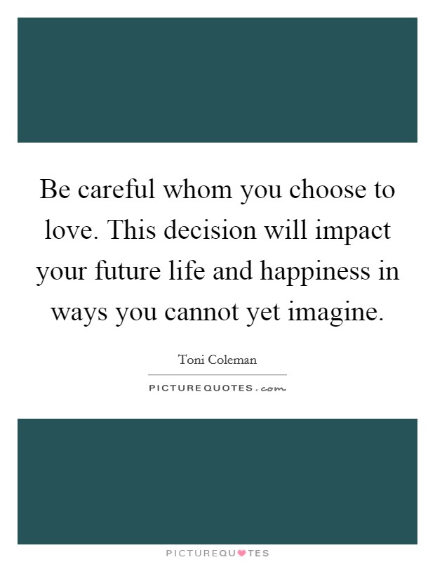 Be careful whom you choose to love. This decision will impact your future life and happiness in ways you cannot yet imagine. Picture Quote #1