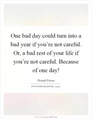 One bad day could turn into a bad year if you’re not careful. Or, a bad rest of your life if you’re not careful. Because of one day! Picture Quote #1