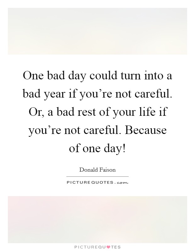 One bad day could turn into a bad year if you're not careful. Or, a bad rest of your life if you're not careful. Because of one day! Picture Quote #1