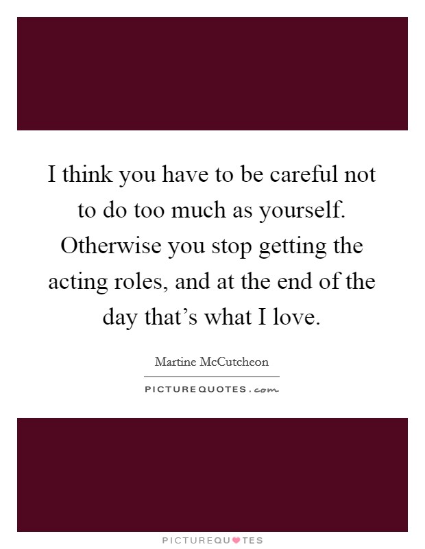 I think you have to be careful not to do too much as yourself. Otherwise you stop getting the acting roles, and at the end of the day that's what I love. Picture Quote #1