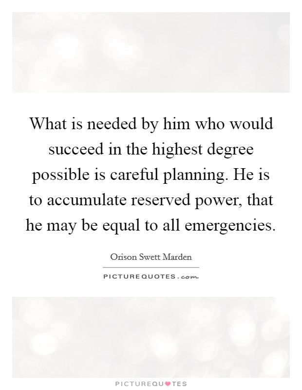 What is needed by him who would succeed in the highest degree possible is careful planning. He is to accumulate reserved power, that he may be equal to all emergencies. Picture Quote #1