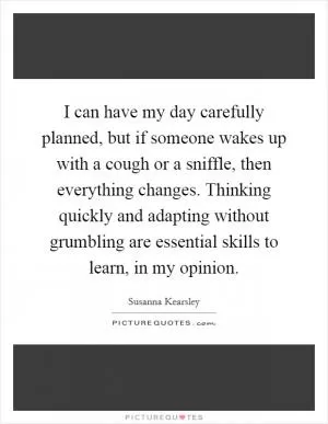 I can have my day carefully planned, but if someone wakes up with a cough or a sniffle, then everything changes. Thinking quickly and adapting without grumbling are essential skills to learn, in my opinion Picture Quote #1