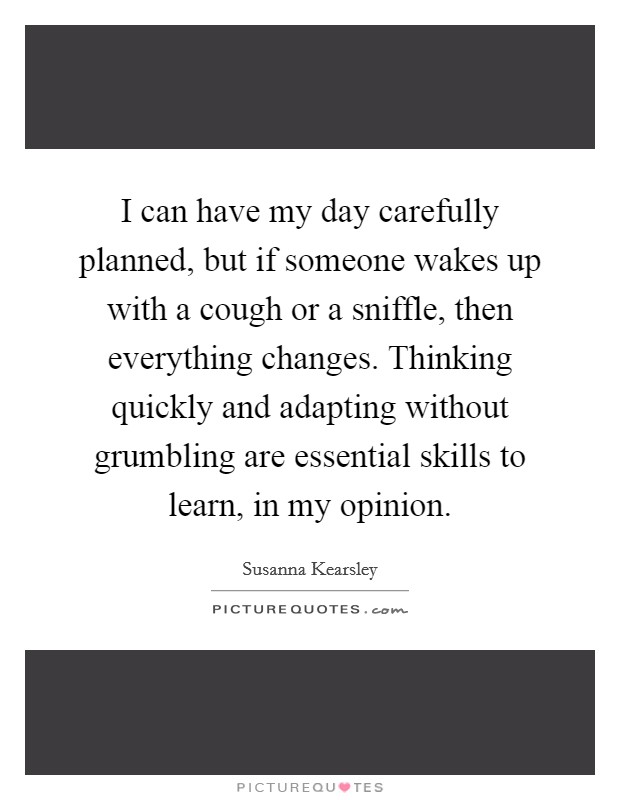 I can have my day carefully planned, but if someone wakes up with a cough or a sniffle, then everything changes. Thinking quickly and adapting without grumbling are essential skills to learn, in my opinion. Picture Quote #1
