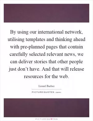 By using our international network, utilising templates and thinking ahead with pre-planned pages that contain carefully selected relevant news, we can deliver stories that other people just don’t have. And that will release resources for the web Picture Quote #1