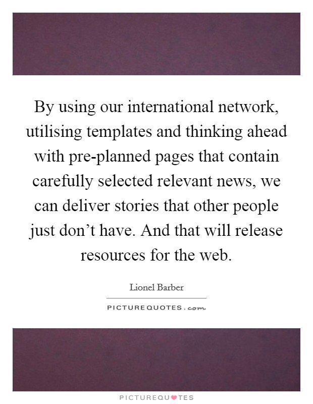 By using our international network, utilising templates and thinking ahead with pre-planned pages that contain carefully selected relevant news, we can deliver stories that other people just don't have. And that will release resources for the web. Picture Quote #1