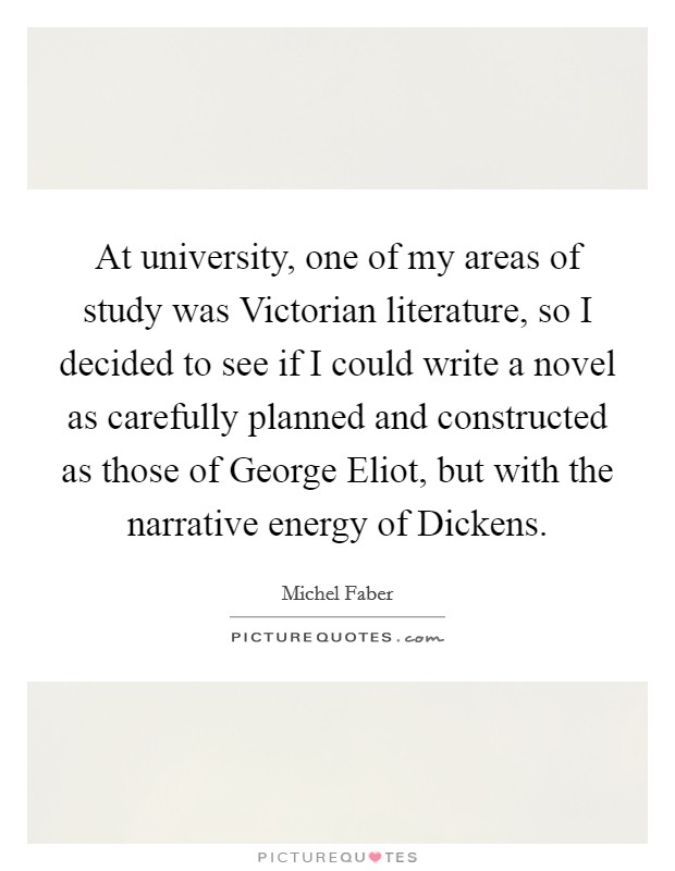 At university, one of my areas of study was Victorian literature, so I decided to see if I could write a novel as carefully planned and constructed as those of George Eliot, but with the narrative energy of Dickens. Picture Quote #1