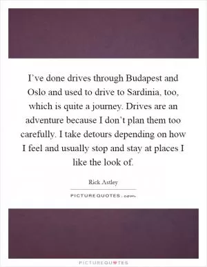 I’ve done drives through Budapest and Oslo and used to drive to Sardinia, too, which is quite a journey. Drives are an adventure because I don’t plan them too carefully. I take detours depending on how I feel and usually stop and stay at places I like the look of Picture Quote #1